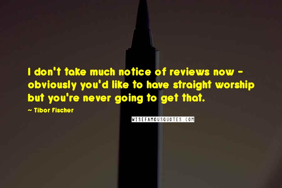 Tibor Fischer Quotes: I don't take much notice of reviews now - obviously you'd like to have straight worship but you're never going to get that.