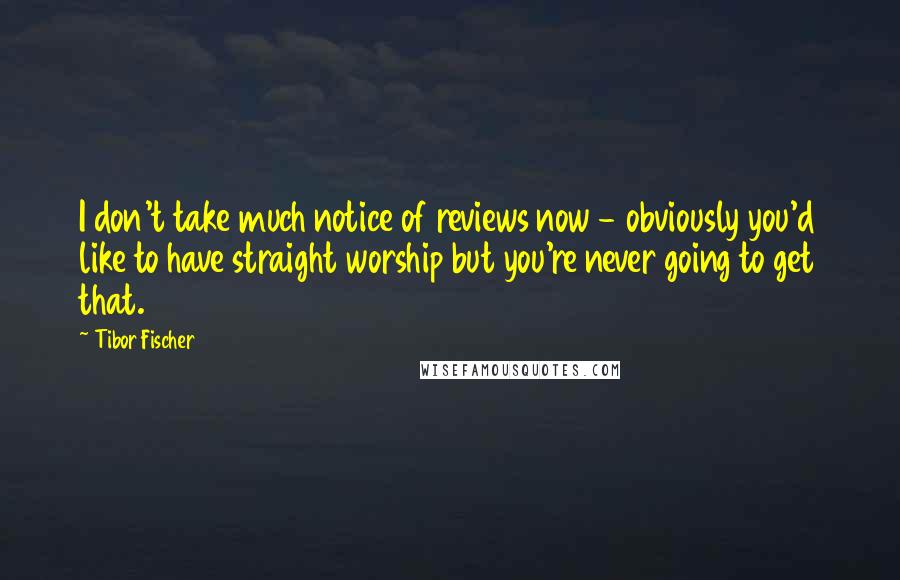 Tibor Fischer Quotes: I don't take much notice of reviews now - obviously you'd like to have straight worship but you're never going to get that.