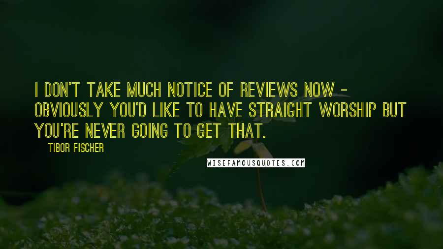 Tibor Fischer Quotes: I don't take much notice of reviews now - obviously you'd like to have straight worship but you're never going to get that.