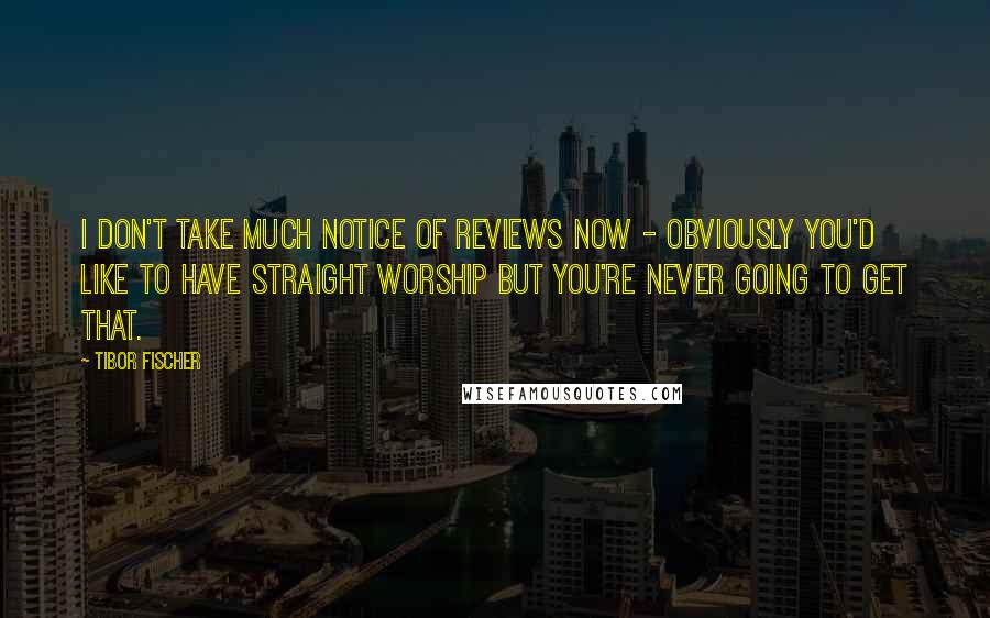 Tibor Fischer Quotes: I don't take much notice of reviews now - obviously you'd like to have straight worship but you're never going to get that.