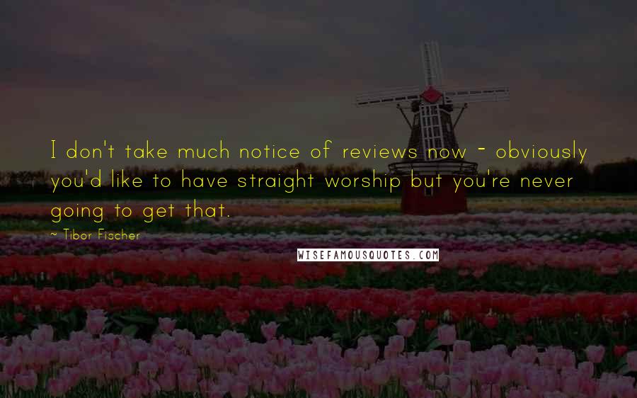 Tibor Fischer Quotes: I don't take much notice of reviews now - obviously you'd like to have straight worship but you're never going to get that.