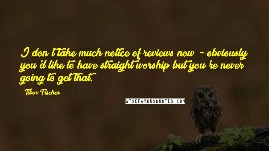 Tibor Fischer Quotes: I don't take much notice of reviews now - obviously you'd like to have straight worship but you're never going to get that.