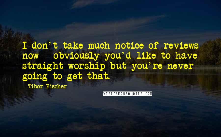 Tibor Fischer Quotes: I don't take much notice of reviews now - obviously you'd like to have straight worship but you're never going to get that.