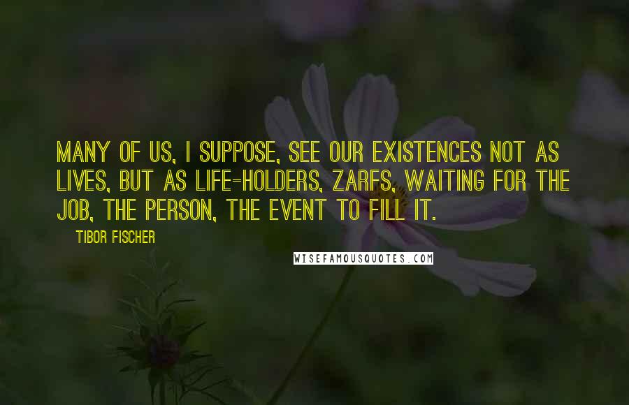 Tibor Fischer Quotes: Many of us, I suppose, see our existences not as lives, but as life-holders, zarfs, waiting for the job, the person, the event to fill it.