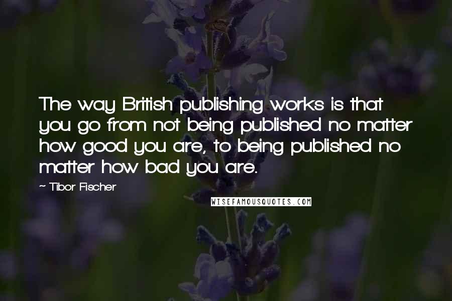 Tibor Fischer Quotes: The way British publishing works is that you go from not being published no matter how good you are, to being published no matter how bad you are.