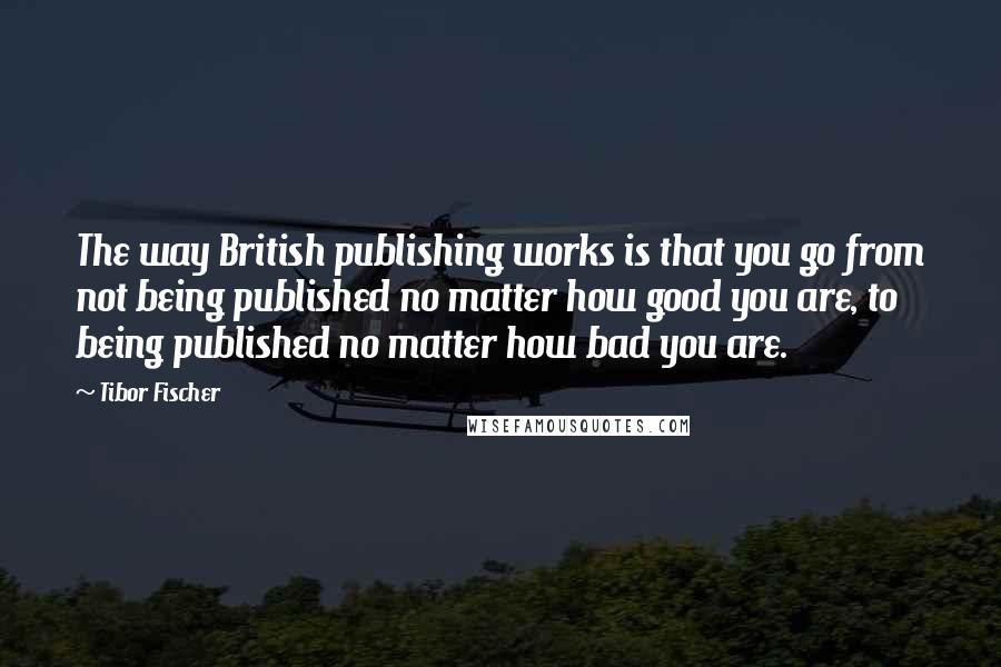 Tibor Fischer Quotes: The way British publishing works is that you go from not being published no matter how good you are, to being published no matter how bad you are.