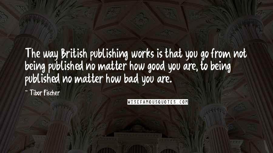 Tibor Fischer Quotes: The way British publishing works is that you go from not being published no matter how good you are, to being published no matter how bad you are.
