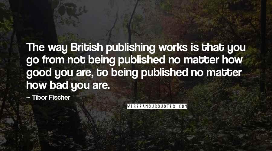Tibor Fischer Quotes: The way British publishing works is that you go from not being published no matter how good you are, to being published no matter how bad you are.