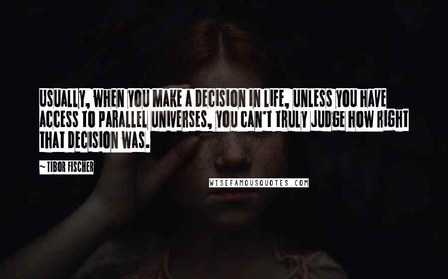 Tibor Fischer Quotes: Usually, when you make a decision in life, unless you have access to parallel universes, you can't truly judge how right that decision was.