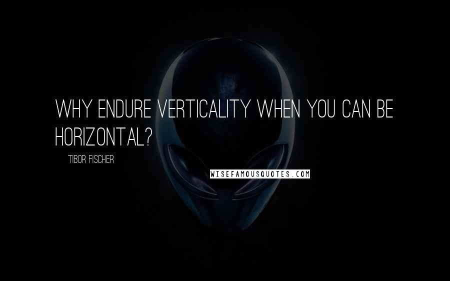 Tibor Fischer Quotes: Why endure verticality when you can be horizontal?