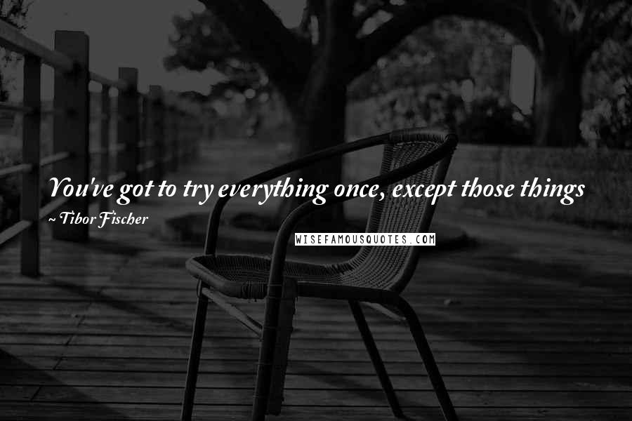 Tibor Fischer Quotes: You've got to try everything once, except those things you don't like, or that involve a lot of effort and getting up early.