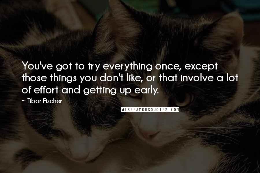 Tibor Fischer Quotes: You've got to try everything once, except those things you don't like, or that involve a lot of effort and getting up early.