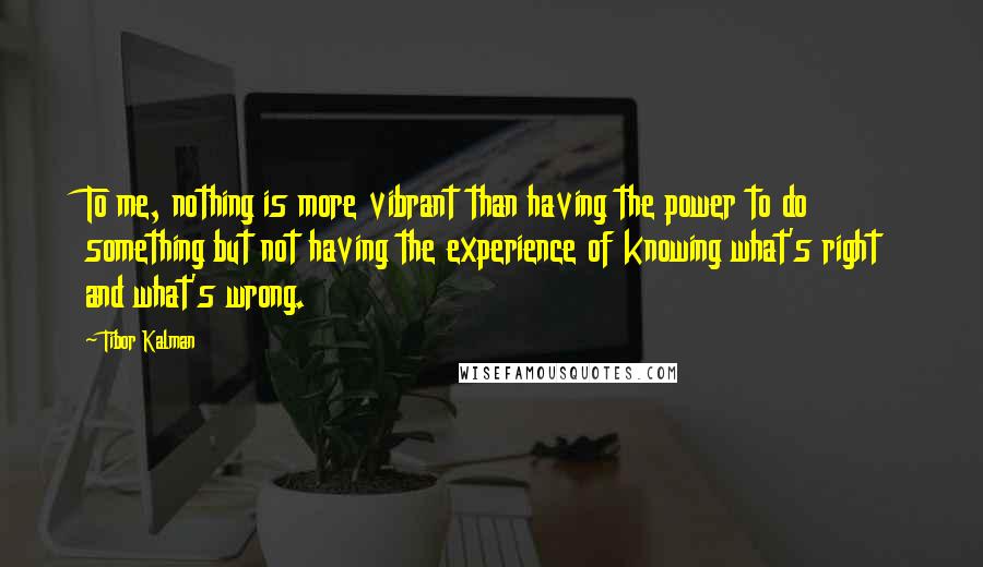 Tibor Kalman Quotes: To me, nothing is more vibrant than having the power to do something but not having the experience of knowing what's right and what's wrong.