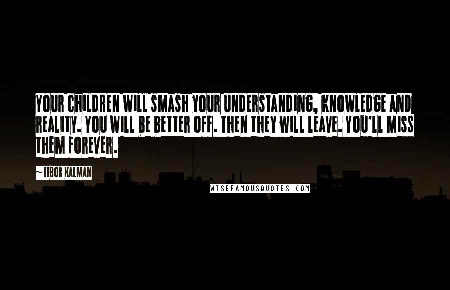Tibor Kalman Quotes: Your children will smash your understanding, knowledge and reality. You will be better off. Then they will leave. You'll miss them forever.