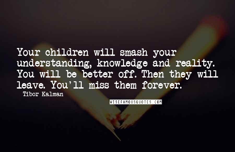 Tibor Kalman Quotes: Your children will smash your understanding, knowledge and reality. You will be better off. Then they will leave. You'll miss them forever.