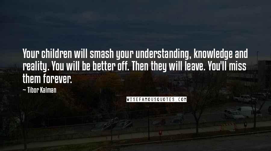 Tibor Kalman Quotes: Your children will smash your understanding, knowledge and reality. You will be better off. Then they will leave. You'll miss them forever.