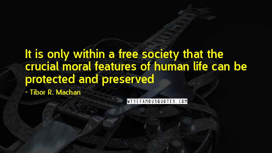 Tibor R. Machan Quotes: It is only within a free society that the crucial moral features of human life can be protected and preserved