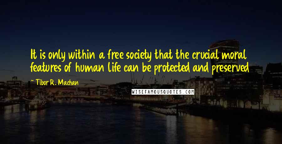 Tibor R. Machan Quotes: It is only within a free society that the crucial moral features of human life can be protected and preserved