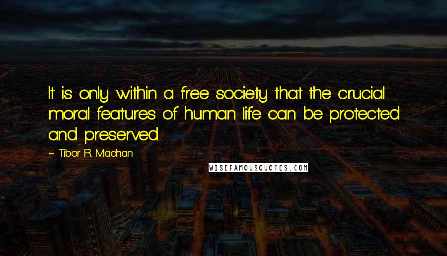 Tibor R. Machan Quotes: It is only within a free society that the crucial moral features of human life can be protected and preserved