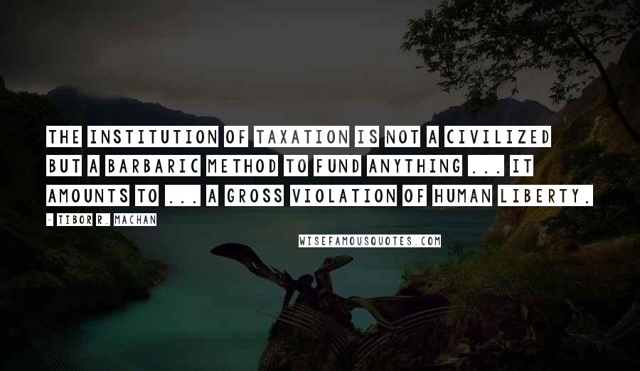 Tibor R. Machan Quotes: The institution of taxation is not a civilized but a barbaric method to fund anything ... it amounts to ... a gross violation of human liberty.