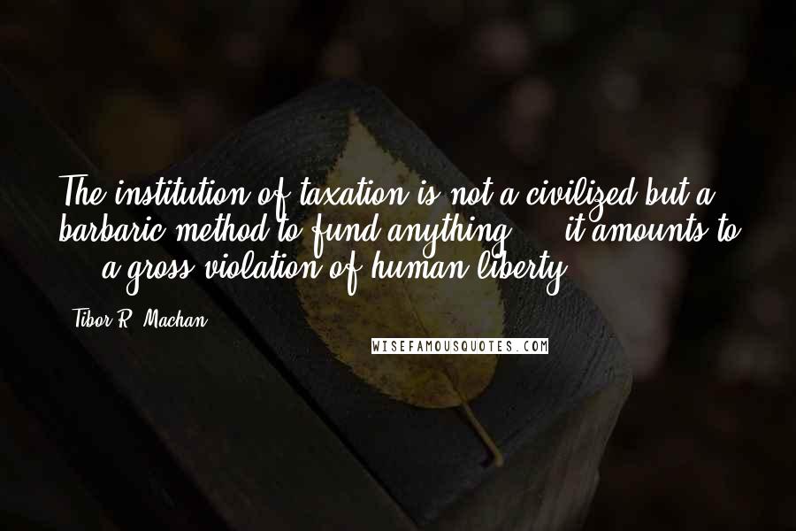 Tibor R. Machan Quotes: The institution of taxation is not a civilized but a barbaric method to fund anything ... it amounts to ... a gross violation of human liberty.