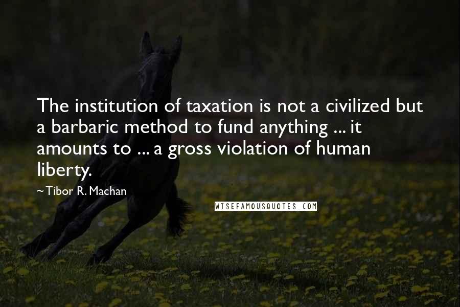 Tibor R. Machan Quotes: The institution of taxation is not a civilized but a barbaric method to fund anything ... it amounts to ... a gross violation of human liberty.