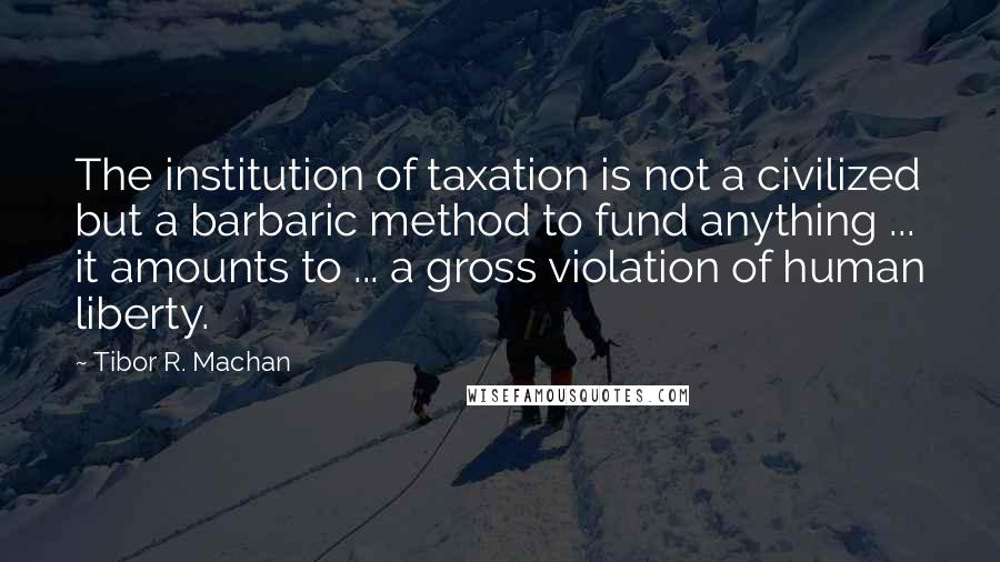 Tibor R. Machan Quotes: The institution of taxation is not a civilized but a barbaric method to fund anything ... it amounts to ... a gross violation of human liberty.