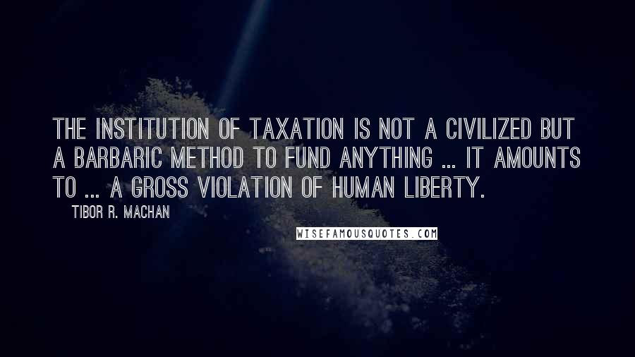 Tibor R. Machan Quotes: The institution of taxation is not a civilized but a barbaric method to fund anything ... it amounts to ... a gross violation of human liberty.