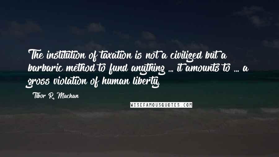 Tibor R. Machan Quotes: The institution of taxation is not a civilized but a barbaric method to fund anything ... it amounts to ... a gross violation of human liberty.