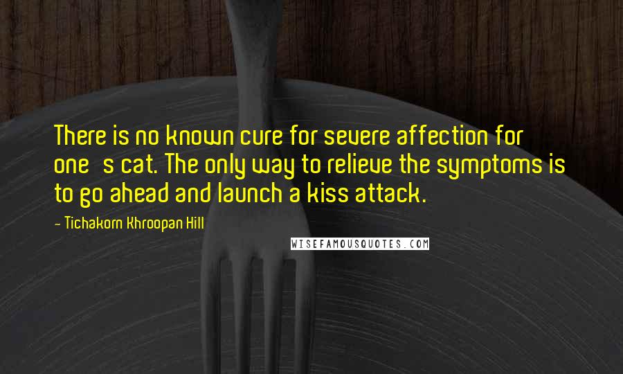 Tichakorn Khroopan Hill Quotes: There is no known cure for severe affection for one's cat. The only way to relieve the symptoms is to go ahead and launch a kiss attack.