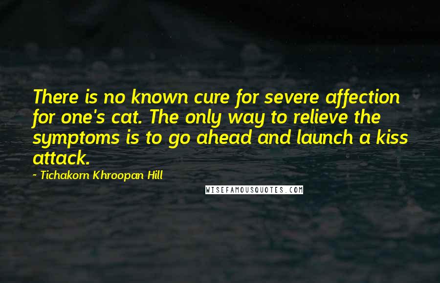Tichakorn Khroopan Hill Quotes: There is no known cure for severe affection for one's cat. The only way to relieve the symptoms is to go ahead and launch a kiss attack.