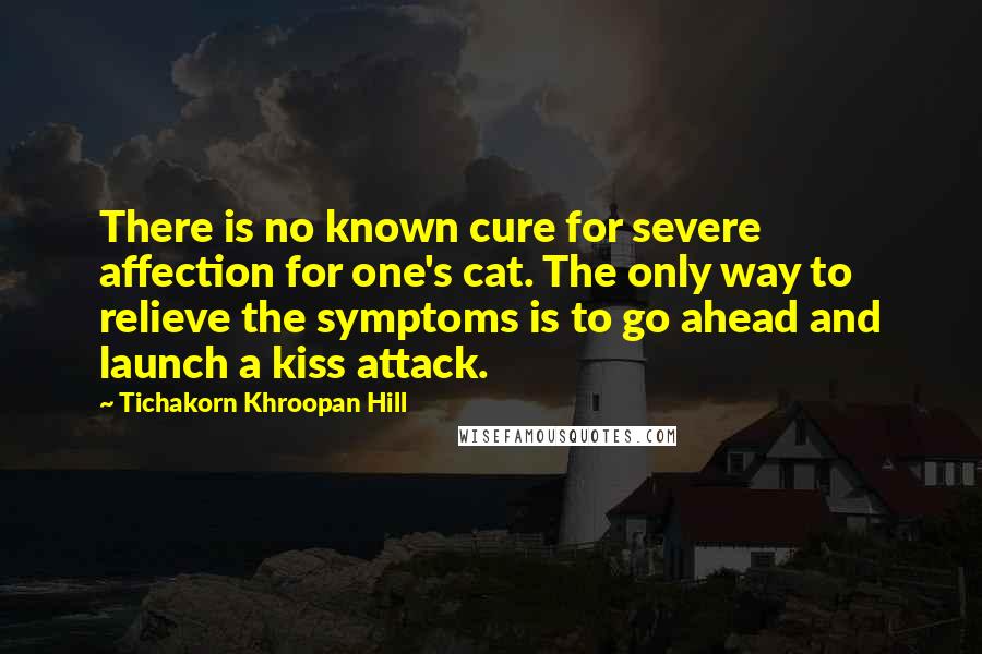 Tichakorn Khroopan Hill Quotes: There is no known cure for severe affection for one's cat. The only way to relieve the symptoms is to go ahead and launch a kiss attack.
