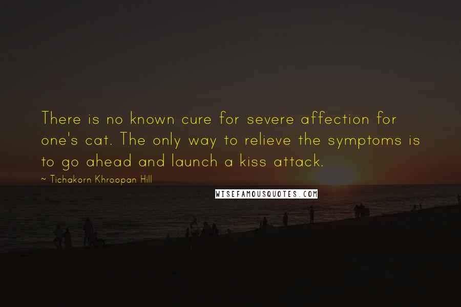 Tichakorn Khroopan Hill Quotes: There is no known cure for severe affection for one's cat. The only way to relieve the symptoms is to go ahead and launch a kiss attack.