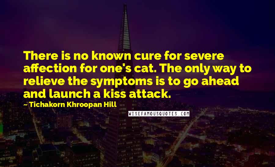 Tichakorn Khroopan Hill Quotes: There is no known cure for severe affection for one's cat. The only way to relieve the symptoms is to go ahead and launch a kiss attack.