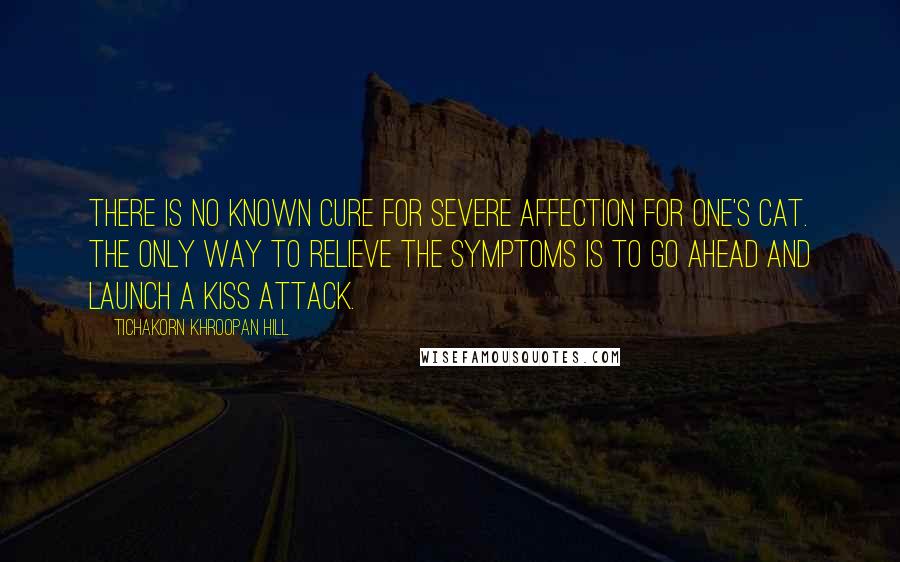 Tichakorn Khroopan Hill Quotes: There is no known cure for severe affection for one's cat. The only way to relieve the symptoms is to go ahead and launch a kiss attack.