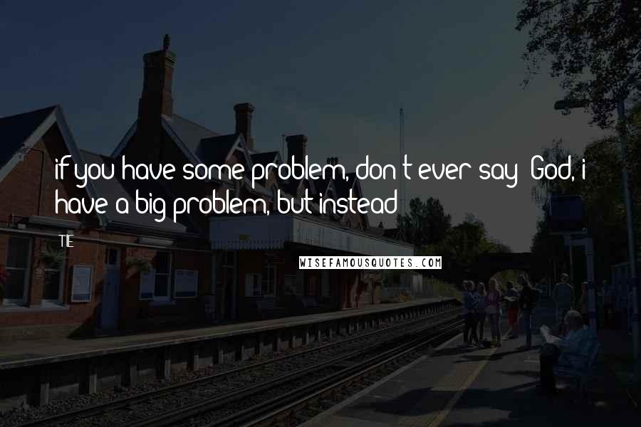 TIE Quotes: if you have some problem, don't ever say "God, i have a big problem, but instead