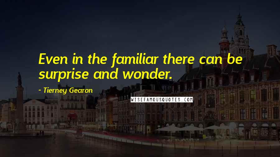 Tierney Gearon Quotes: Even in the familiar there can be surprise and wonder.