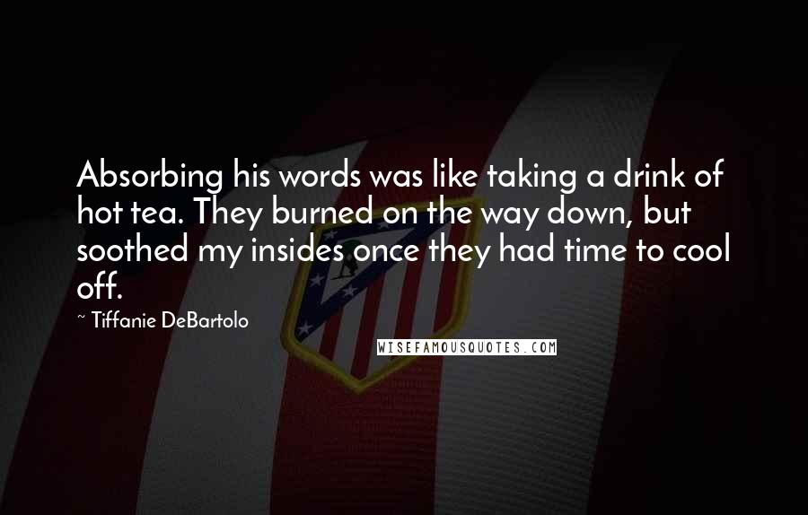 Tiffanie DeBartolo Quotes: Absorbing his words was like taking a drink of hot tea. They burned on the way down, but soothed my insides once they had time to cool off.