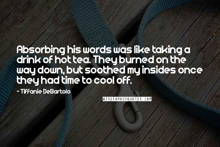 Tiffanie DeBartolo Quotes: Absorbing his words was like taking a drink of hot tea. They burned on the way down, but soothed my insides once they had time to cool off.