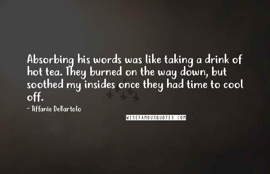 Tiffanie DeBartolo Quotes: Absorbing his words was like taking a drink of hot tea. They burned on the way down, but soothed my insides once they had time to cool off.