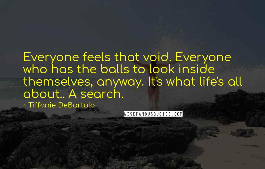 Tiffanie DeBartolo Quotes: Everyone feels that void. Everyone who has the balls to look inside themselves, anyway. It's what life's all about.. A search.