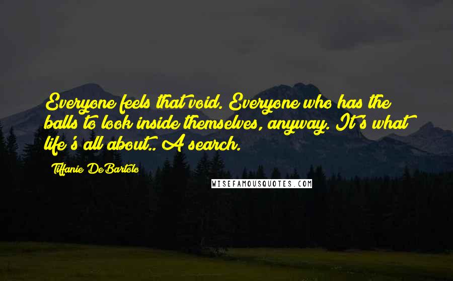 Tiffanie DeBartolo Quotes: Everyone feels that void. Everyone who has the balls to look inside themselves, anyway. It's what life's all about.. A search.