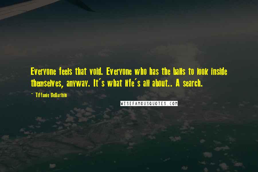 Tiffanie DeBartolo Quotes: Everyone feels that void. Everyone who has the balls to look inside themselves, anyway. It's what life's all about.. A search.