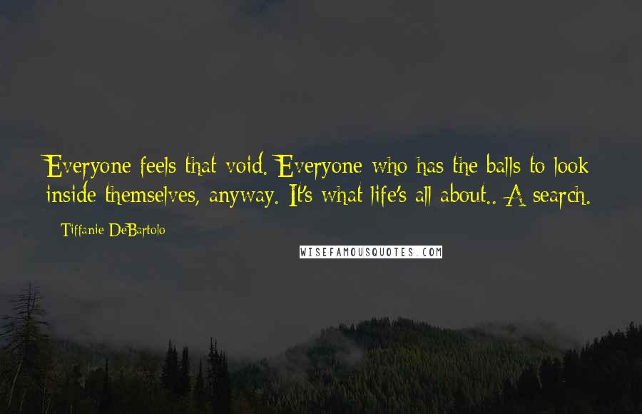 Tiffanie DeBartolo Quotes: Everyone feels that void. Everyone who has the balls to look inside themselves, anyway. It's what life's all about.. A search.