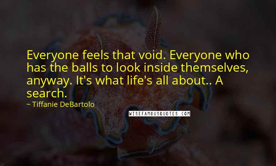 Tiffanie DeBartolo Quotes: Everyone feels that void. Everyone who has the balls to look inside themselves, anyway. It's what life's all about.. A search.