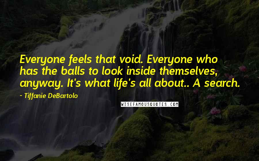 Tiffanie DeBartolo Quotes: Everyone feels that void. Everyone who has the balls to look inside themselves, anyway. It's what life's all about.. A search.