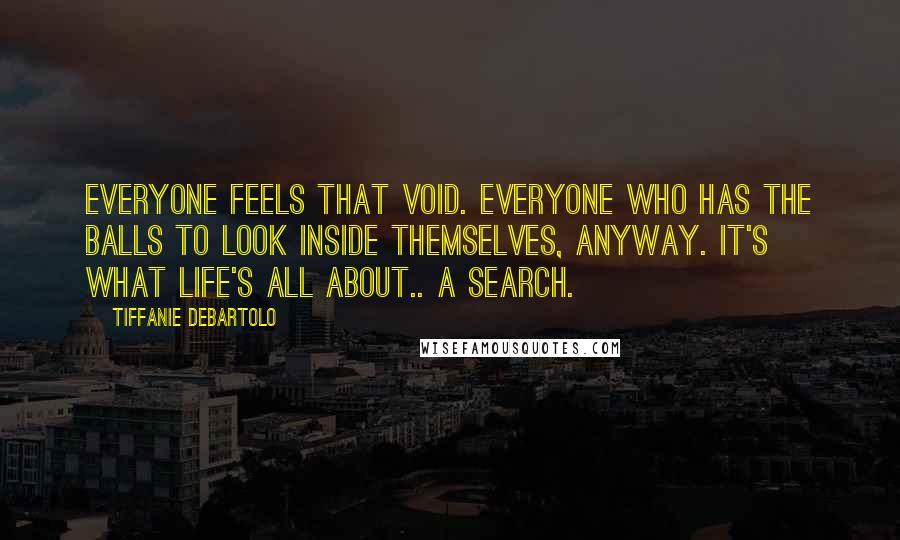 Tiffanie DeBartolo Quotes: Everyone feels that void. Everyone who has the balls to look inside themselves, anyway. It's what life's all about.. A search.