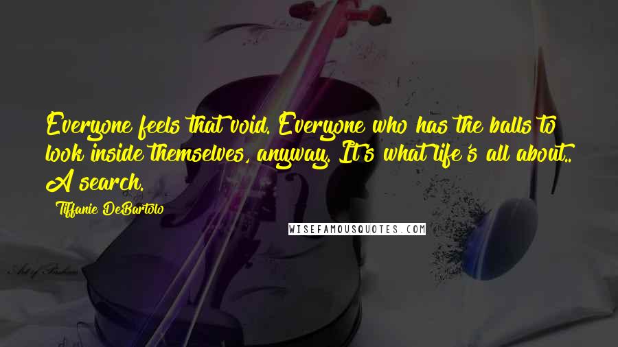 Tiffanie DeBartolo Quotes: Everyone feels that void. Everyone who has the balls to look inside themselves, anyway. It's what life's all about.. A search.