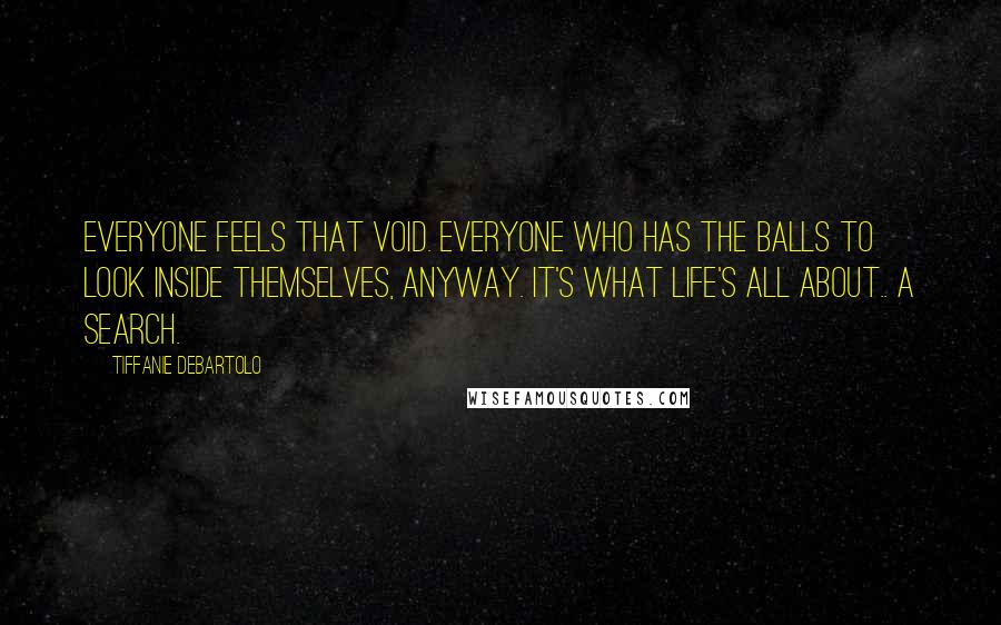 Tiffanie DeBartolo Quotes: Everyone feels that void. Everyone who has the balls to look inside themselves, anyway. It's what life's all about.. A search.