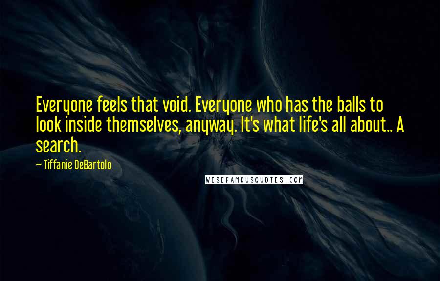 Tiffanie DeBartolo Quotes: Everyone feels that void. Everyone who has the balls to look inside themselves, anyway. It's what life's all about.. A search.